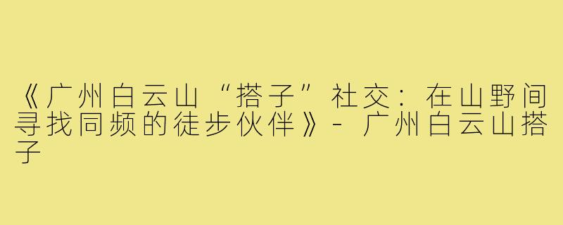 《广州白云山“搭子”社交:在山野间寻找同频的徒步伙伴》-广州白云山搭子