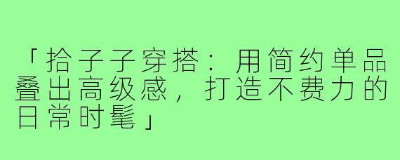 「拾子子穿搭:用简约单品叠出高级感,打造不费力的日常时髦」
