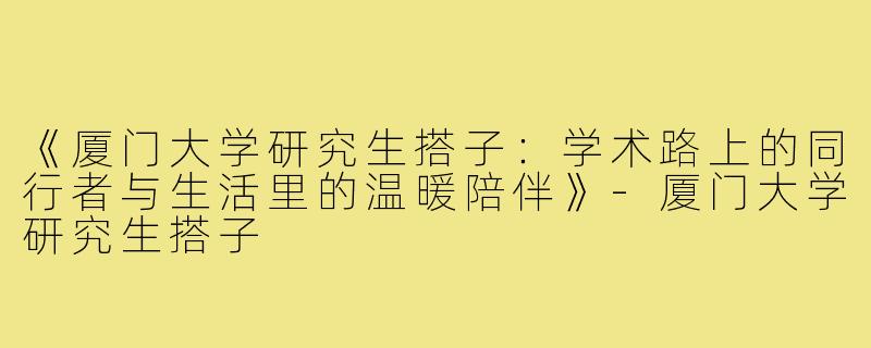 《厦门大学研究生搭子：学术路上的同行者与生活里的温暖陪伴》-厦门大学研究生搭子