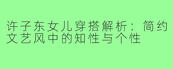 许子东女儿穿搭解析：简约文艺风中的知性与个性