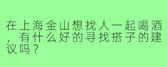在上海金山想找人一起喝酒,有什么好的寻找搭子的建议吗?