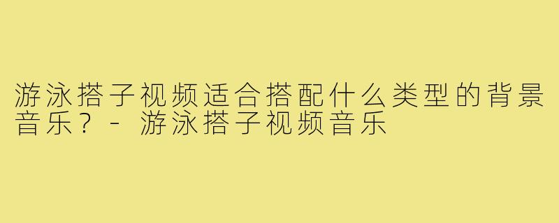 游泳搭子视频适合搭配什么类型的背景音乐?-游泳搭子视频音乐