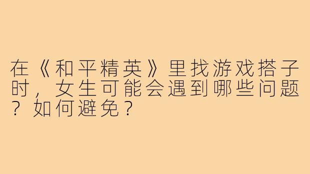 在《和平精英》里找游戏搭子时,女生可能会遇到哪些问题?如何避免?