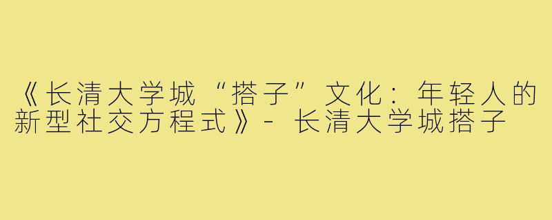 《长清大学城“搭子”文化：年轻人的新型社交方程式》-长清大学城搭子