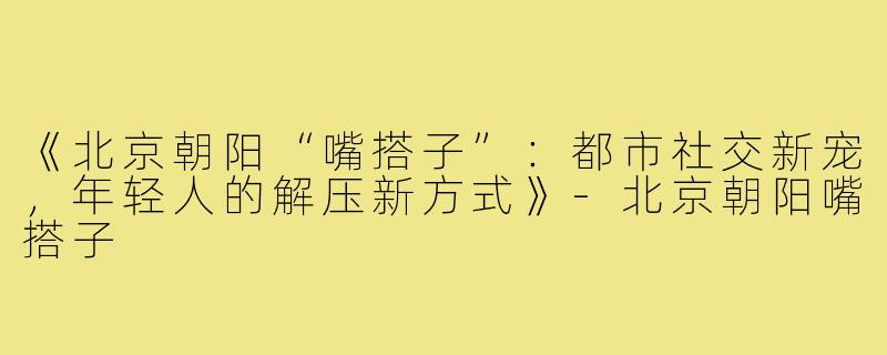 《北京朝阳“嘴搭子”：都市社交新宠，年轻人的解压新方式》-北京朝阳嘴搭子
