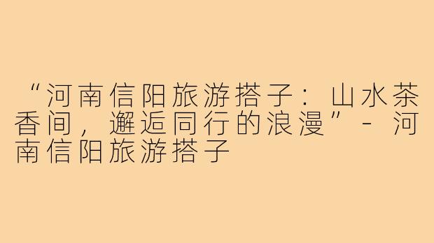 “河南信阳旅游搭子：山水茶香间，邂逅同行的浪漫”-河南信阳旅游搭子
