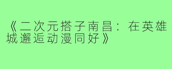 《二次元搭子南昌：在英雄城邂逅动漫同好》