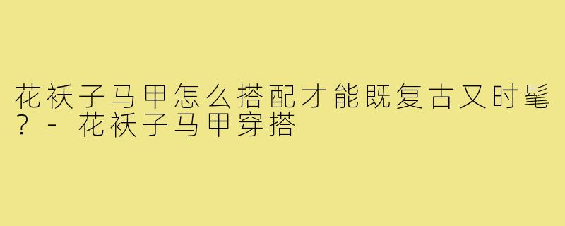 花袄子马甲怎么搭配才能既复古又时髦？-花袄子马甲穿搭