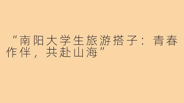 “南阳大学生旅游搭子：青春作伴，共赴山海”