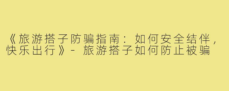《旅游搭子防骗指南:如何安全结伴,快乐出行》-旅游搭子如何防止被骗