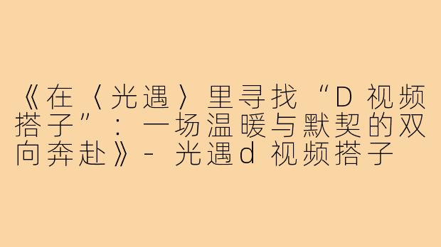 《在〈光遇〉里寻找“D视频搭子”：一场温暖与默契的双向奔赴》-光遇d视频搭子