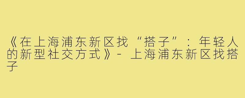 《在上海浦东新区找“搭子”:年轻人的新型社交方式》-上海浦东新区找搭子