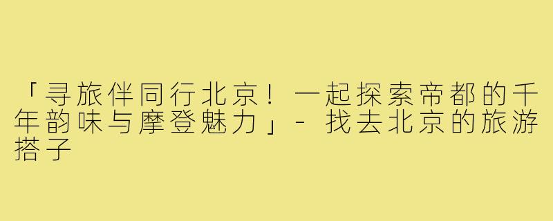 「寻旅伴同行北京!一起探索帝都的千年韵味与摩登魅力」-找去北京的旅游搭子