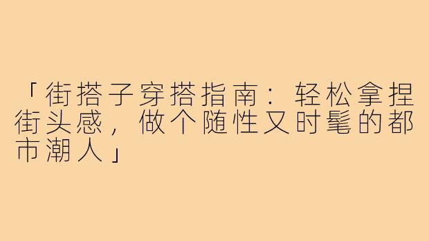 「街搭子穿搭指南：轻松拿捏街头感，做个随性又时髦的都市潮人」