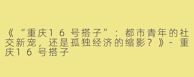 《“重庆16号搭子”：都市青年的社交新宠，还是孤独经济的缩影？》-重庆16号搭子