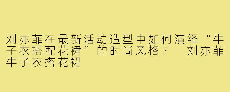 刘亦菲在最新活动造型中如何演绎“牛子衣搭配花裙”的时尚风格?-刘亦菲牛子衣搭花裙
