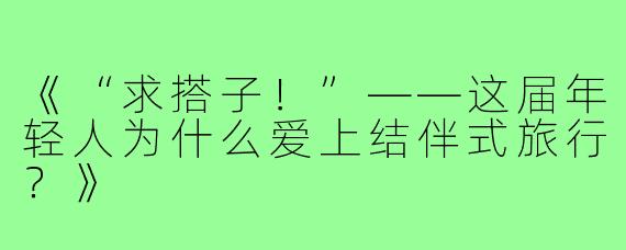 《“求搭子!”——这届年轻人为什么爱上结伴式旅行?》