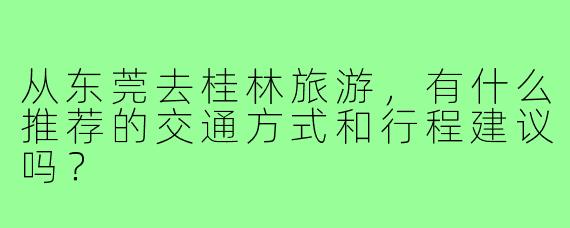 从东莞去桂林旅游，有什么推荐的交通方式和行程建议吗？