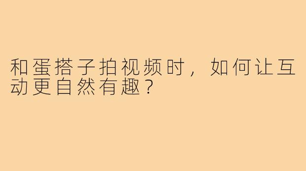 和蛋搭子拍视频时,如何让互动更自然有趣?