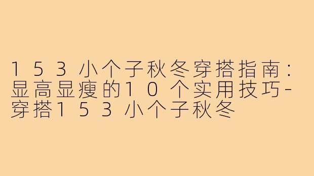 153小个子秋冬穿搭指南：显高显瘦的10个实用技巧-穿搭153小个子秋冬