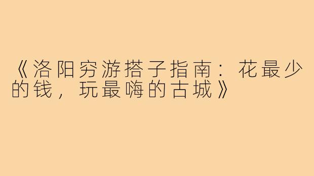 《洛阳穷游搭子指南:花最少的钱,玩最嗨的古城》