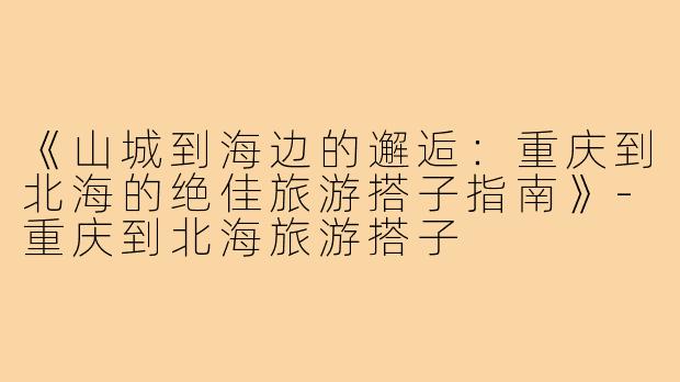 《山城到海边的邂逅：重庆到北海的绝佳旅游搭子指南》-重庆到北海旅游搭子