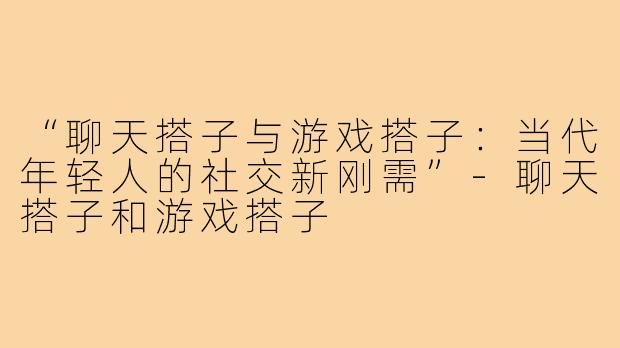 “聊天搭子与游戏搭子：当代年轻人的社交新刚需”-聊天搭子和游戏搭子