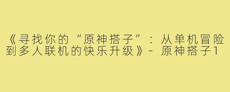 《寻找你的“原神搭子”：从单机冒险到多人联机的快乐升级》-原神搭子1