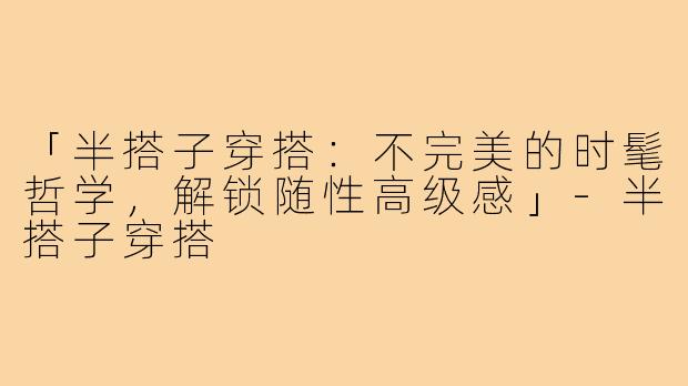 「半搭子穿搭：不完美的时髦哲学，解锁随性高级感」-半搭子穿搭