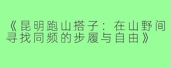 《昆明跑山搭子：在山野间寻找同频的步履与自由》