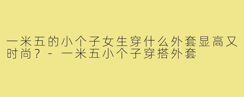 一米五的小个子女生穿什么外套显高又时尚？-一米五小个子穿搭外套