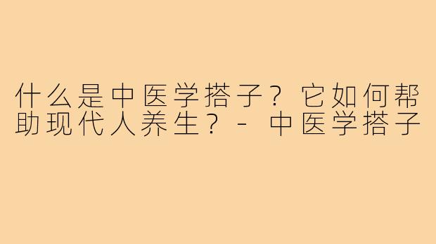 什么是中医学搭子？它如何帮助现代人养生？-中医学搭子