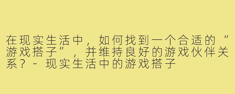 在现实生活中,如何找到一个合适的“游戏搭子”,并维持良好的游戏伙伴关系?-现实生活中的游戏搭子