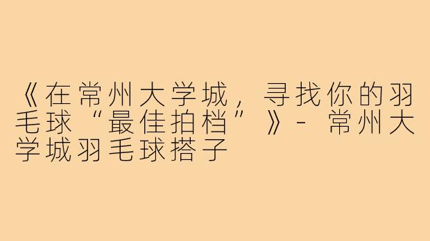 《在常州大学城，寻找你的羽毛球“最佳拍档”》-常州大学城羽毛球搭子