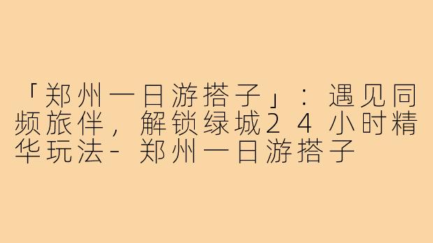 「郑州一日游搭子」：遇见同频旅伴，解锁绿城24小时精华玩法-郑州一日游搭子
