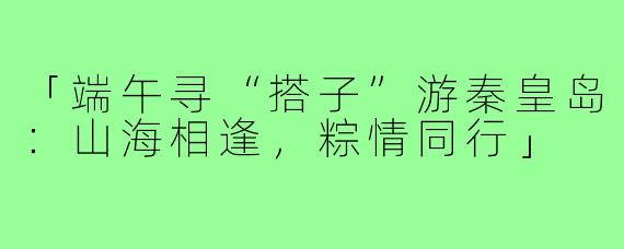「端午寻“搭子”游秦皇岛:山海相逢,粽情同行」