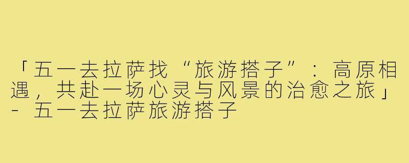 「五一去拉萨找“旅游搭子”：高原相遇，共赴一场心灵与风景的治愈之旅」-五一去拉萨旅游搭子