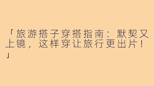 「旅游搭子穿搭指南：默契又上镜，这样穿让旅行更出片！」