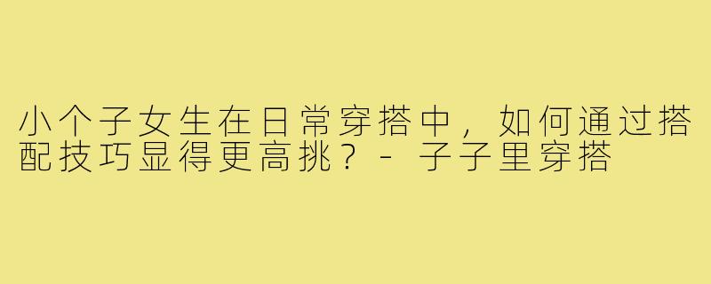 小个子女生在日常穿搭中,如何通过搭配技巧显得更高挑?-子子里穿搭
