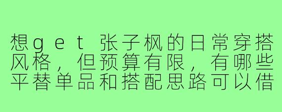 想get张子枫的日常穿搭风格，但预算有限，有哪些平替单品和搭配思路可以借鉴？
