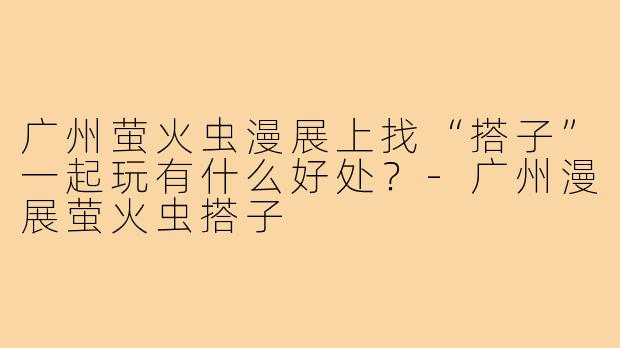 广州萤火虫漫展上找“搭子”一起玩有什么好处?-广州漫展萤火虫搭子