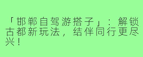 「邯郸自驾游搭子」：解锁古都新玩法，结伴同行更尽兴！