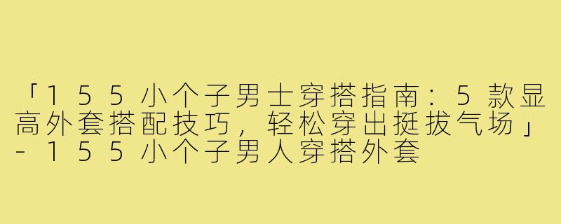 「155小个子男士穿搭指南：5款显高外套搭配技巧，轻松穿出挺拔气场」-155小个子男人穿搭外套