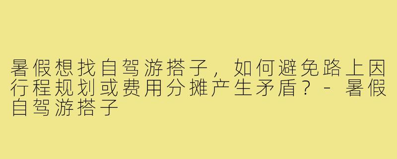 暑假想找自驾游搭子，如何避免路上因行程规划或费用分摊产生矛盾？-暑假自驾游搭子