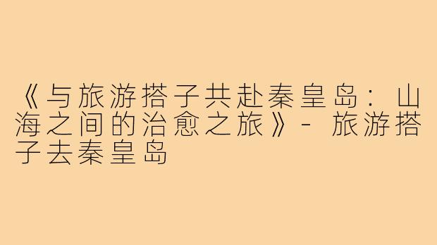 《与旅游搭子共赴秦皇岛：山海之间的治愈之旅》-旅游搭子去秦皇岛