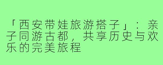 「西安带娃旅游搭子」：亲子同游古都，共享历史与欢乐的完美旅程
