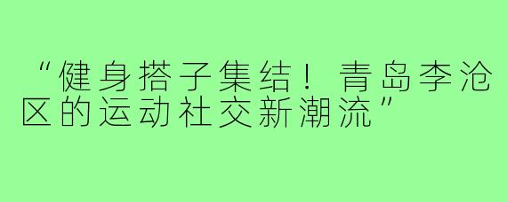 “健身搭子集结！青岛李沧区的运动社交新潮流”