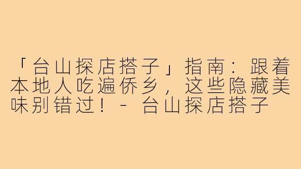 「台山探店搭子」指南：跟着本地人吃遍侨乡，这些隐藏美味别错过！-台山探店搭子