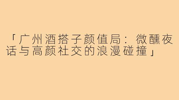 「广州酒搭子颜值局：微醺夜话与高颜社交的浪漫碰撞」