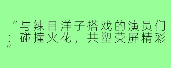 “与辣目洋子搭戏的演员们：碰撞火花，共塑荧屏精彩”